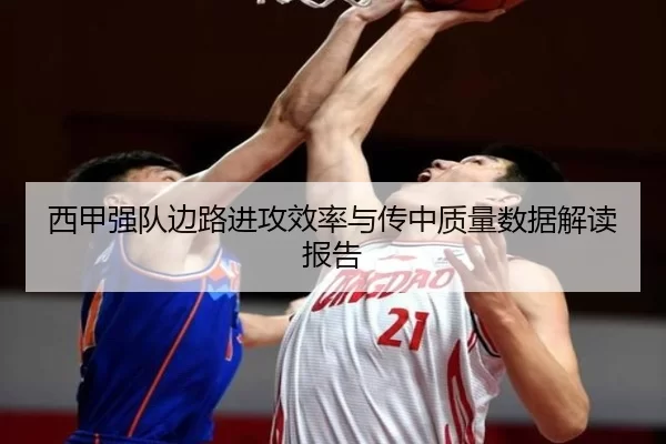西甲强队边路进攻效率与传中质量数据解读报告